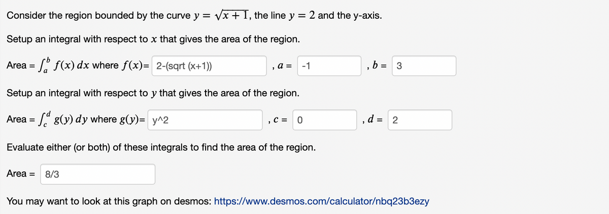 Consider the region bounded by the curve y = √√x + 1, the line y = 2 and the y-axis.
Setup an integral with respect to x that gives the area of the region.
Area =
f(x) dx where ƒ(x)= 2-(sqrt (x+1))
"
a =
Setup an integral with respect to y that gives the area of the region.
Area =
g(y) dy where g(y)= y^2
Area = 8/3
-1
C = 0
Evaluate either (or both) of these integrals to find the area of the region.
"
"
b = 3
d = 2
You may want to look at this graph on desmos: https://www.desmos.com/calculator/nbq23b3ezy