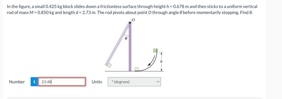 In the figure, a small 0.425 kg block slides down a frictionless surface through height h = 0.678 m and then sticks to a uniform vertical
rod of mass M = 0.850 kg and length d = 2.73 m. The rod pivots about point O through angle before momentarily stopping. Find 0.
Number i 23.48
Units
0
Ө
A
° (degrees)