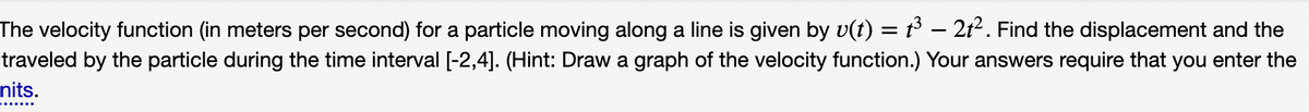 The velocity function (in meters per second) for a particle moving along a line is given by v(t) = t³ - 21². Find the displacement and the
traveled by the particle during the time interval [-2,4]. (Hint: Draw a graph of the velocity function.) Your answers require that you enter the
nits.