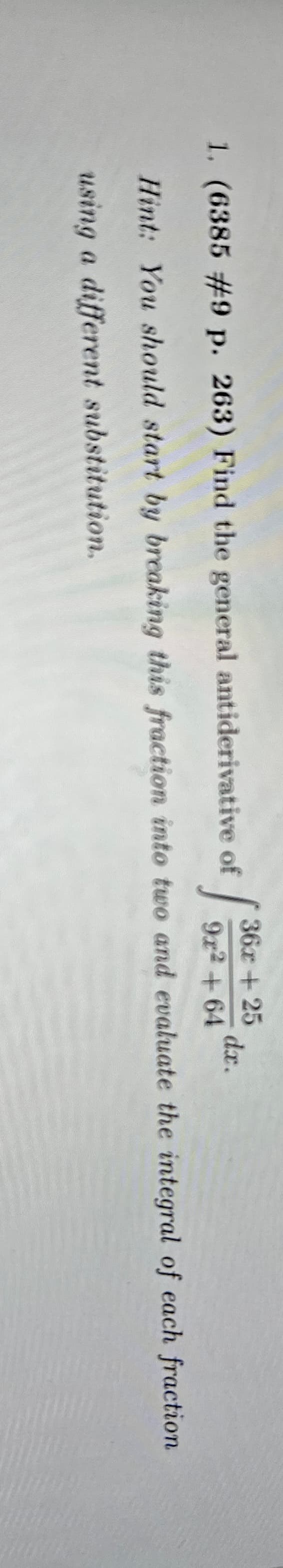 36x + 25
dx.
1. (6385 #9 p. 263) Find the general antiderivative of
13
9x² +64
Hint: You should start by breaking this fraction into two and evaluate the integral of each fraction
using a different substitution.