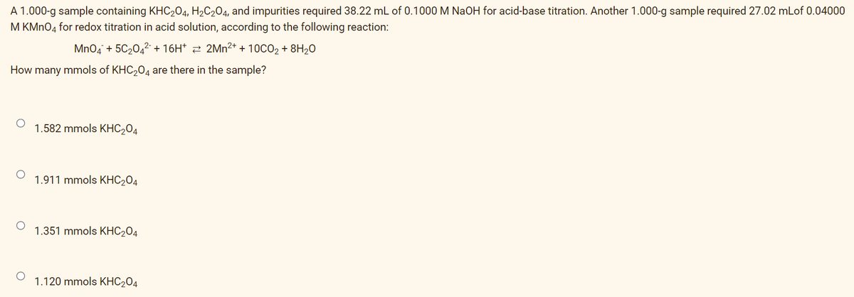 A 1.000-g sample containing KHC204, H2C204, and impurities required 38.22 mL of 0.1000 M NaOH for acid-base titration. Another 1.000-g sample required 27.02 mLof 0.04000
M KMNO4 for redox titration in acid solution, according to the following reaction:
MnO4 + 5C2042+ 16H* 2 2Mn²+ + 10CO2 + 8H20
How many mmols of KHC204 are there in the sample?
1.582 mmols KHC204
1.911 mmols KHC204
1.351 mmols KHC204
1.120 mmols KHC204
