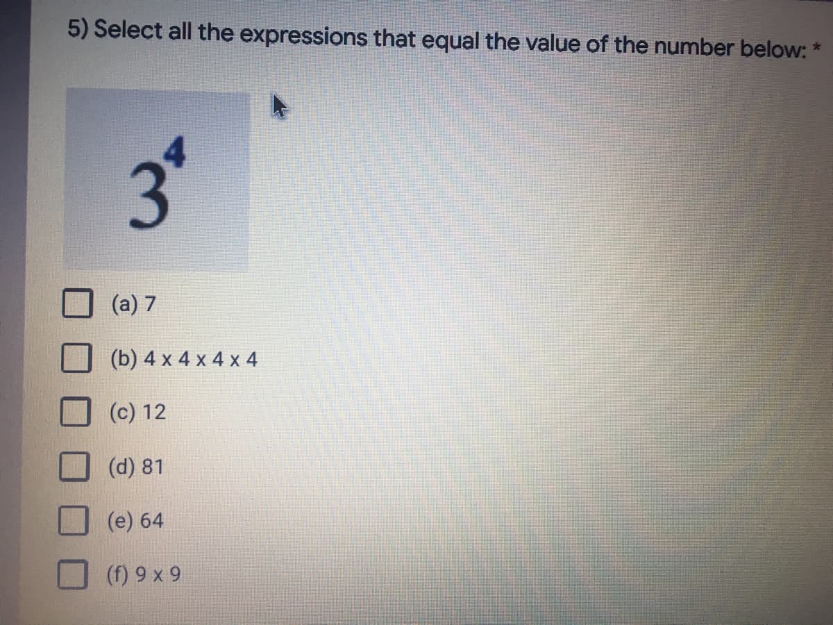 5) Select all the expressions that equal the value of the number below: *
(a) 7
(b) 4 x 4 x 4 x 4
(c) 12
(d) 81
(e) 64
6 X 6 ()
