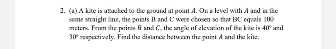 2. (a) A kite is attached to the ground at point A. On a level with A and in the
same straight line, the points B and C were chosen so that BC equals 100
meters. From the points B and C, the angle of elevation of the kite is 40° and
30° respectively. Find the distance between the point A and the kite.
