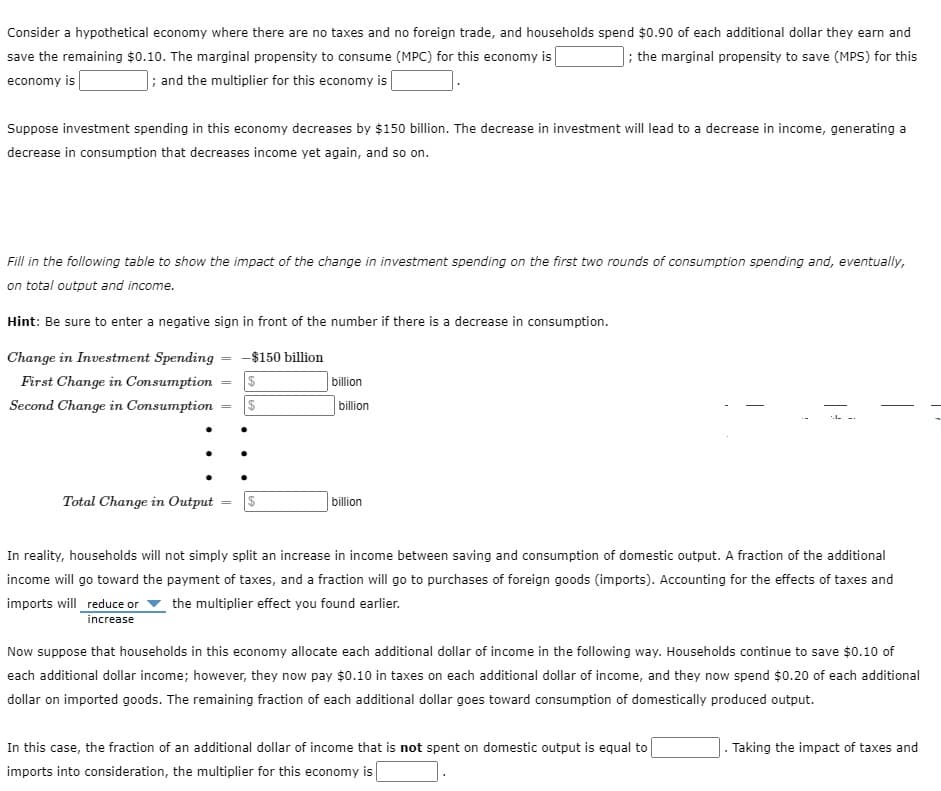Consider a hypothetical economy where there are no taxes and no foreign trade, and households spend $0.90 of each additional dollar they earn and
; the marginal propensity to save (MPS) for this
save the remaining $0.10. The marginal propensity to consume (MPC) for this economy is
economy is
; and the multiplier for this economy is
Suppose investment spending in this economy decreases by $150 billion. The decrease in investment will lead to a decrease in income, generating a
decrease in consumption that decreases income yet again, and so on.
Fill in the following table to show the impact of the change in investment spending on the first two rounds of consumption spending and, eventually,
on total output and income.
Hint: Be sure to enter a negative sign in front of the number if there is a decrease in consumption.
Change in Investment Spending = -$150 billion
First Change in Consumption = $
Second Change in Consumption
$
Total Change in Output = $
billion
billion
billion
In reality, households will not simply split an increase in income between saving and consumption of domestic output. A fraction of the additional
income will go toward the payment of taxes, and a fraction will go to purchases of foreign goods (imports). Accounting for the effects of taxes and
imports will reduce or the multiplier effect you found earlier.
increase
Now suppose that households in this economy allocate each additional dollar of income in the following way. Households continue to save $0.10 of
each additional dollar income; however, they now pay $0.10 in taxes on each additional dollar of income, and they now spend $0.20 of each additional
dollar on imported goods. The remaining fraction of each additional dollar goes toward consumption of domestically produced output.
In this case, the fraction of an additional dollar of income that is not spent on domestic output is equal to
imports into consideration, the multiplier for this economy is
Taking the impact of taxes and