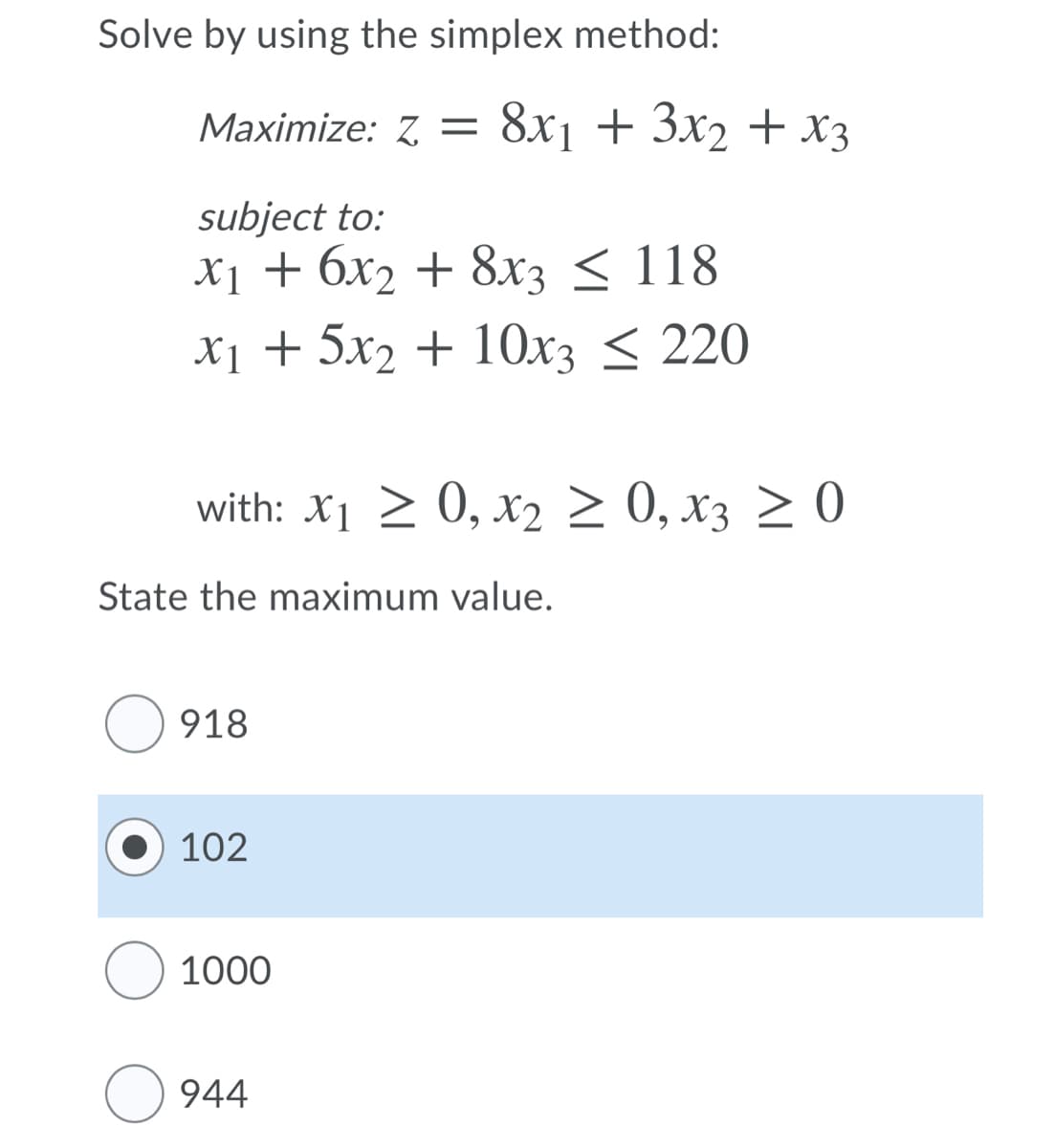 Solve by using the simplex method:
Maximize: Z =
8x1 + 3x2 + X3
subject to:
х1 + бх2 + 8хз < 118
X1 + 5x2 + 1Ox3 < 220
with: X1 > 0, x2 > 0, x3 > 0
State the maximum value.
918
102
O 1000
944
