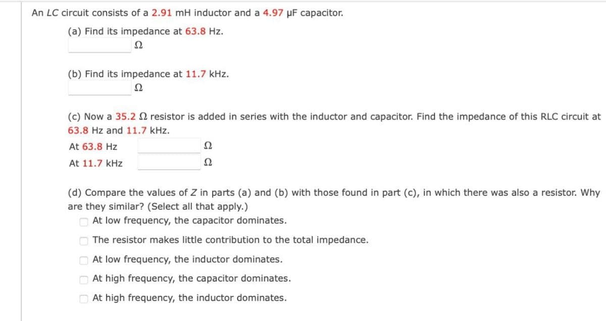 An LC circuit consists of a 2.91 mH inductor and a 4.97 uF capacitor.
(a) Find its impedance at 63.8 Hz.
Ω 22
(b) Find its impedance at 11.7 kHz.
(c) Now a 35.2
Ω
resistor is added in series with the inductor and capacitor. Find the impedance of this RLC circuit at
63.8 Hz and 11.7 kHz.
At 63.8 Hz
At 11.7 kHz
22
Ω
(d) Compare the values of Z in parts (a) and (b) with those found in part (c), in which there was also a resistor. Why
are they similar? (Select all that apply.)
At low frequency, the capacitor dominates.
The resistor makes little contribution to the total impedance.
At low frequency, the inductor dominates.
At high frequency, the capacitor dominates.
At high frequency, the inductor dominates.