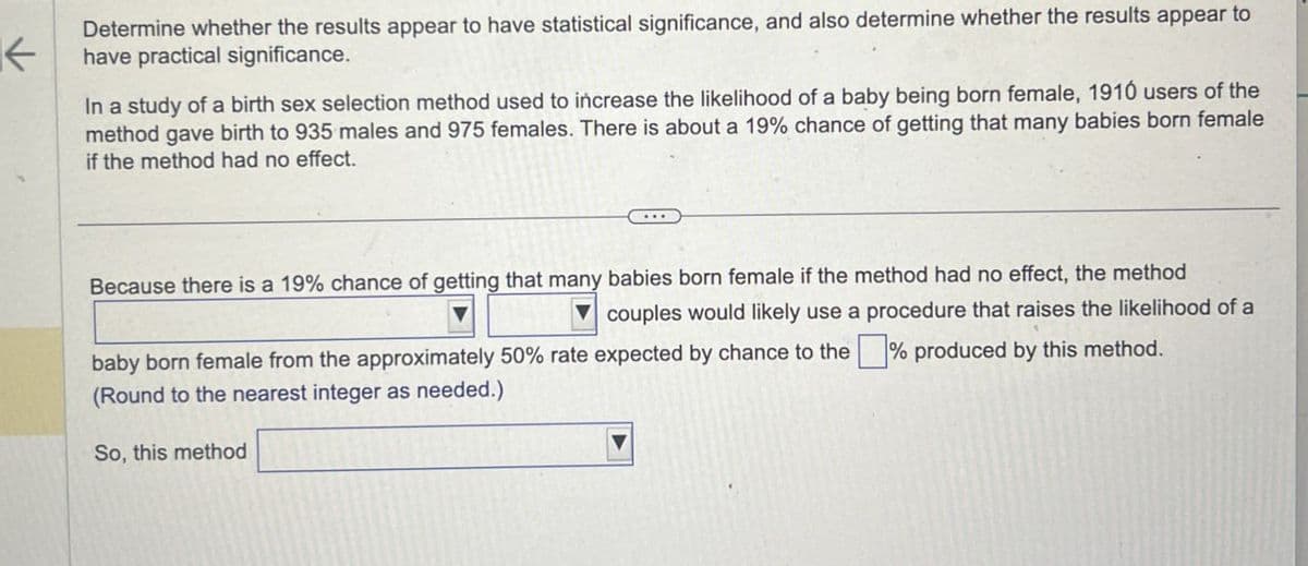 K
Determine whether the results appear to have statistical significance, and also determine whether the results appear to
have practical significance.
In a study of a birth sex selection method used to increase the likelihood of a baby being born female, 1910 users of the
method gave birth to 935 males and 975 females. There is about a 19% chance of getting that many babies born female
if the method had no effect.
Because there is a 19% chance of getting that many babies born female if the method had no effect, the method
couples would likely use a procedure that raises the likelihood of a
baby born female from the approximately 50% rate expected by chance to the ☐ % produced by this method.
(Round to the nearest integer as needed.)
So, this method