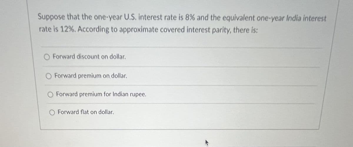 Suppose that the one-year U.S. interest rate is 8% and the equivalent one-year India interest
rate is 12%. According to approximate covered interest parity, there is:
Forward discount on dollar.
Forward premium on dollar.
Forward premium for Indian rupee.
Forward flat on dollar.