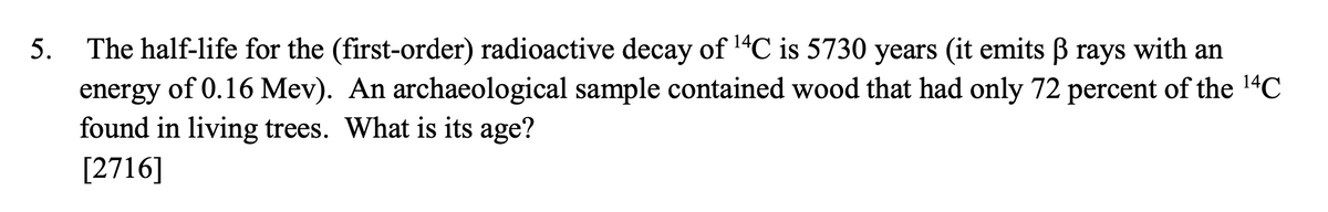 5. The half-life for the (first-order) radioactive decay of 1"C is 5730 years (it emits B rays with an
energy of 0.16 Mev). An archaeological sample contained wood that had only 72 percent of the 14C
found in living trees. What is its age?
[2716]
