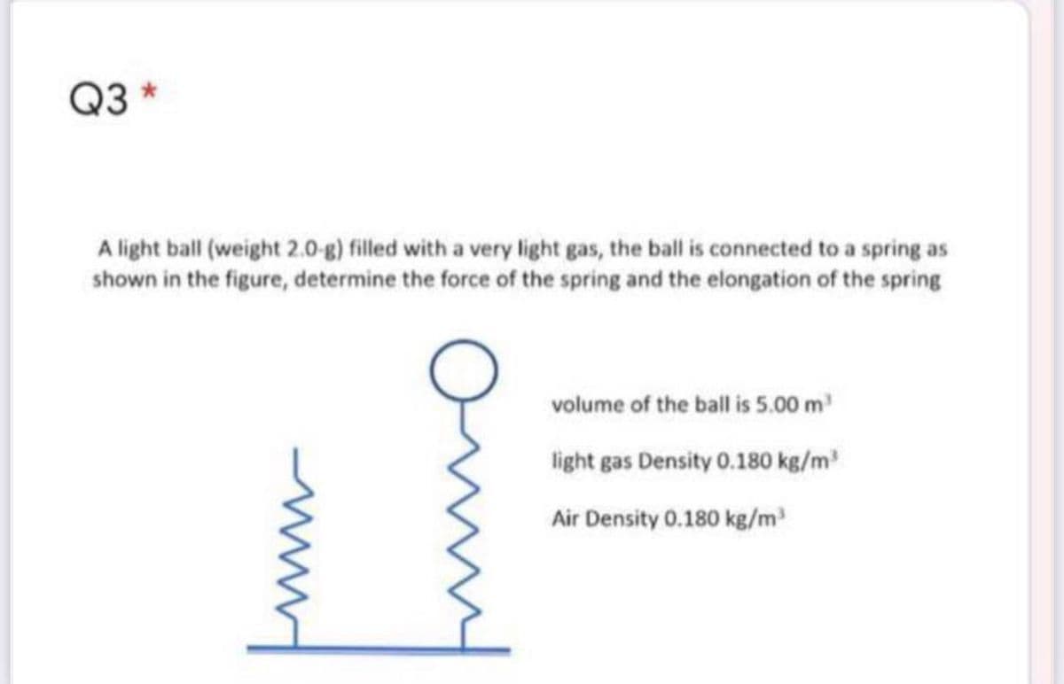 Q3
A light ball (weight 2.0-g) filled with a very light gas, the ball is connected to a spring as
shown in the figure, determine the force of the spring and the elongation of the spring
volume of the ball is 5.00 m
light gas Density 0.180 kg/m
Air Density 0.180 kg/m
ww
