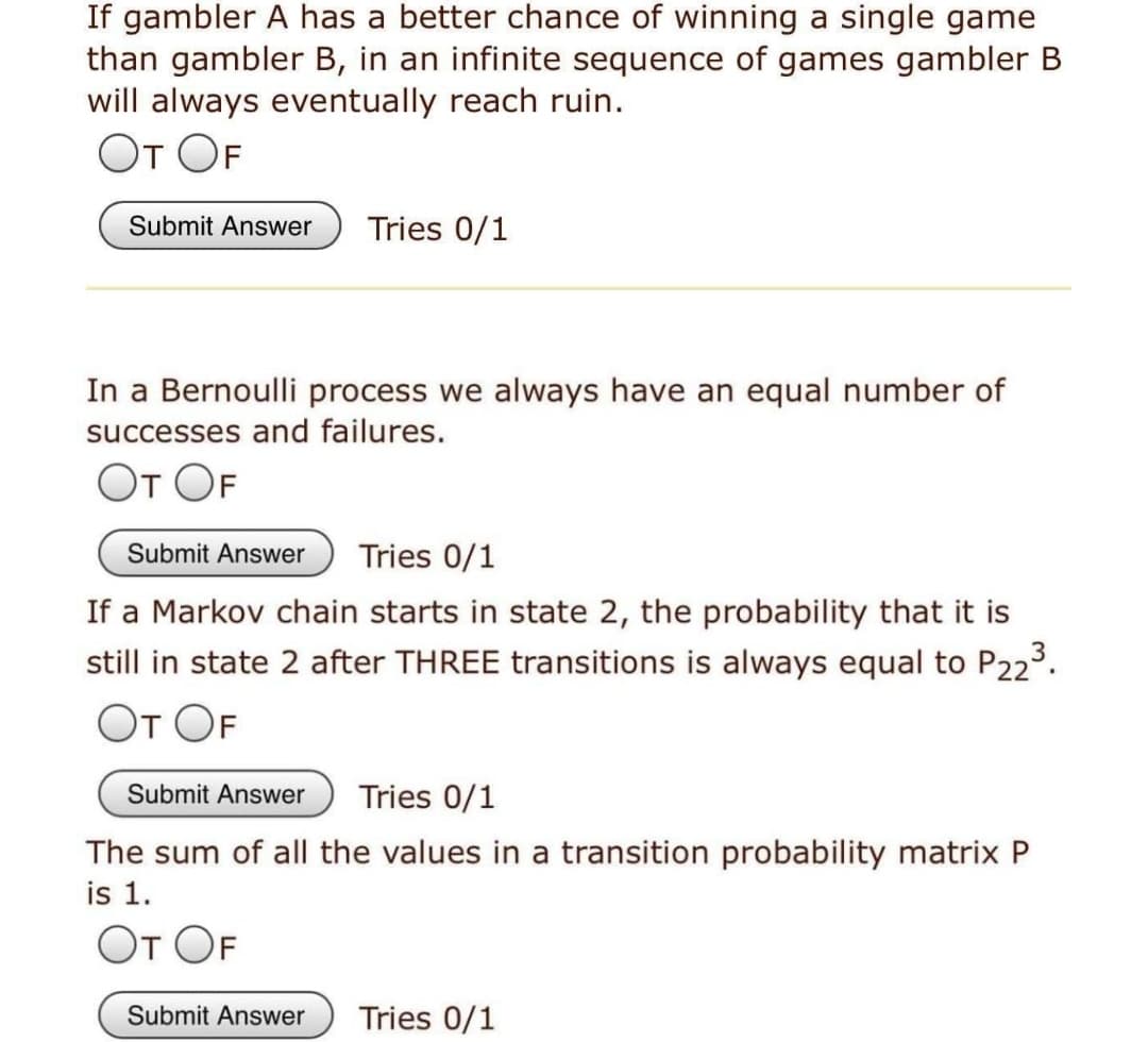 If gambler A has a better chance of winning a single game
than gambler B, in an infinite sequence of games gambler B
will always eventually reach ruin.
От ОF
Submit Answer
Tries 0/1
In a Bernoulli process we always have an equal number of
successes and failures.
От OF
Submit Answer
Tries 0/1
If a Markov chain starts in state 2, the probability that it is
still in state 2 after THREE transitions is always equal to P223.
От OF
Submit Answer
Tries 0/1
The sum of all the values in a transition probability matrix P
is 1.
От OF
Submit Answer
Tries 0/1
