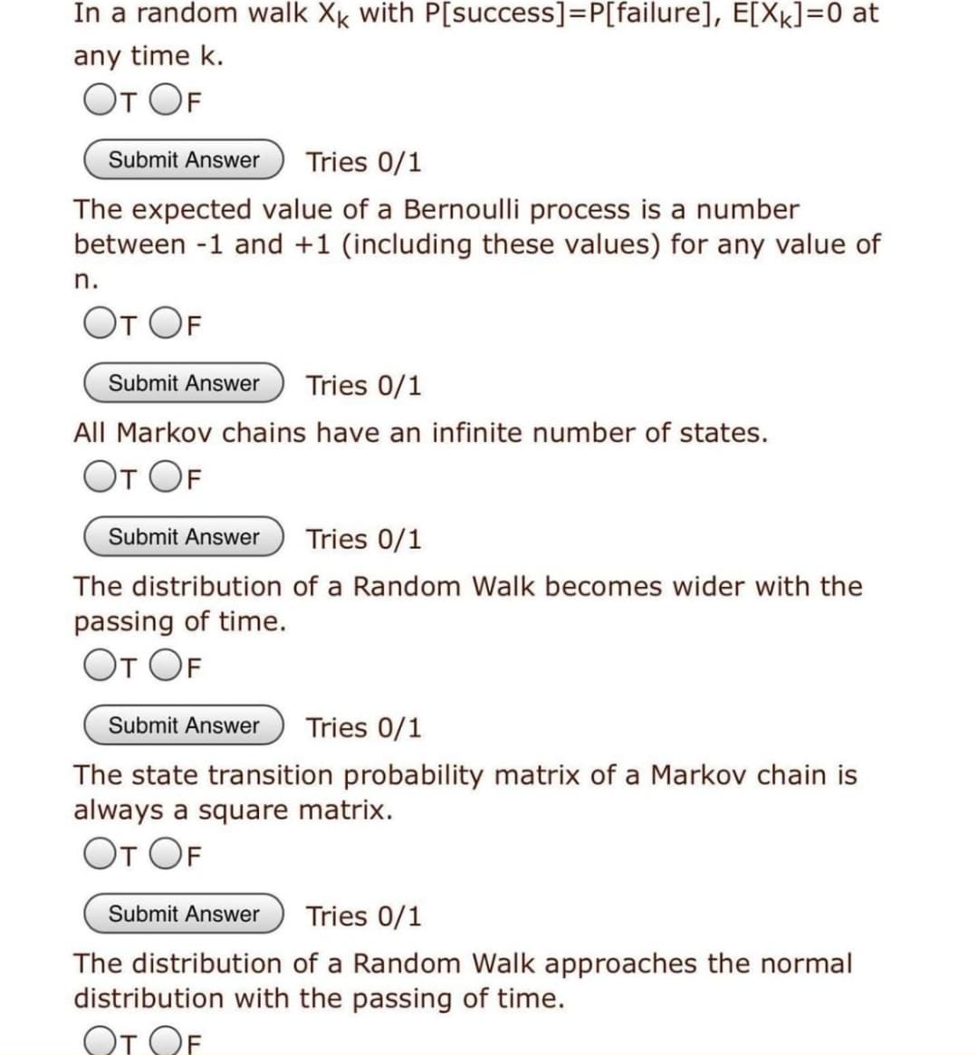 In a random walk Xk with P[success]=P[failure], E[Xk]=0 at
any time k.
От OF
Submit Answer
Tries 0/1
The expected value of a Bernoulli process is a number
between -1 and +1 (including these values) for any value of
n.
От ОF
Submit Answer
Tries 0/1
All Markov chains have an infinite number of states.
От ОF
Submit Answer
Tries 0/1
The distribution of a Random Walk becomes wider with the
passing of time.
От ОF
Submit Answer
Tries 0/1
The state transition probability matrix of a Markov chain is
always a square matrix.
От ОF
Submit Answer
Tries 0/1
The distribution of a Random Walk approaches the normal
distribution with the passing of time.
От ОF
