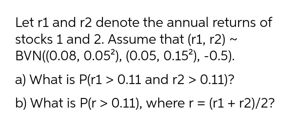 Let r1 and r2 denote the annual returns of
stocks 1 and 2. Assume that (r1, r2) ~
BVN((0.08, 0.05³), (0.05, 0.15?), -0.5).
a) What is P(rl > 0.11 and r2 > 0.11)?
b) What is P(r > 0.11), wherer = (r1 + r2)/2?
