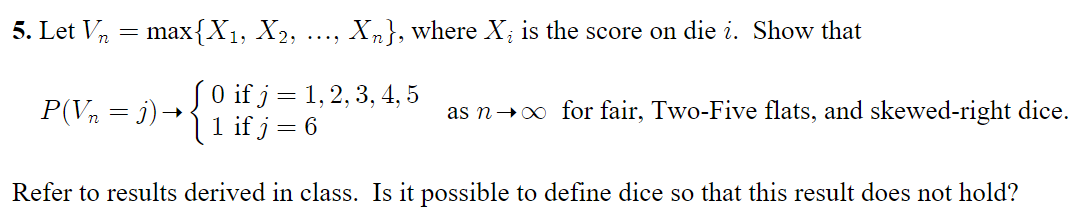 5. Let Vn
ax{X1, X2,
Xn}, where X; is the score on die i. Show that
....
P(Vn = j)→{0 if j = 1, 2, 3, 4, 5
1 if j =
as n+0 for fair, Two-Five flats, and skewed-right dice.
Refer to results derived in class. Is it possible to define dice so that this result does not hold?
