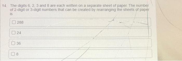 14. The digits 6, 2, 3 and 8 are each written on a separate sheet of paper. The number
of 2-digit or 3-digit numbers that can be created by rearranging the sheets of paper
is
O 288
O 24
O 36
