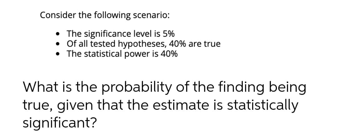 Consider the following scenario:
• The significance level is 5%
• Of all tested hypotheses, 40% are true
• The statistical power is 40%
What is the probability of the finding being
true, given that the estimate is statistically
significant?
