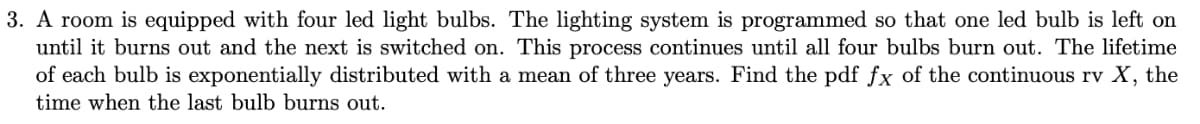 3. A room is equipped with four led light bulbs. The lighting system is programmed so that one led bulb is left on
until it burns out and the next is switched on. This process continues until all four bulbs burn out. The lifetime
of each bulb is exponentially distributed with a mean of three years. Find the pdf fx of the continuous rv X, the
time when the last bulb burns out.
