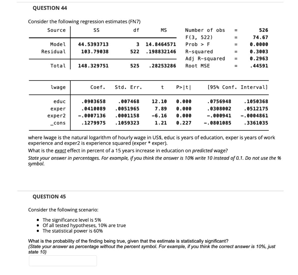 QUESTION 44
Consider the following regression estimates (FN7)
Source
SS
df
MS
Number of obs
526
F(3, 522)
74.67
Model
44.5393713
14.8464571
Prob > F
0.0000
%3D
Residual
R-squared
Adj R-squared
103.79038
522
.198832146
0.3003
0.2963
Total
148.329751
525
.28253286
Root MSE
.44591
lwage
Coef.
Std. Err.
P>|t|
[95% Conf. Interval]
educ
.0903658
.007468
12.10
0.000
.0756948
.1050368
exper
.0410089
.0051965
7.89
0.000
.0308002
.0512175
exper2
-.0007136
0001158
-6.16
0.000
-.000941
-.0004861
_cons
.1279975
.1059323
1.21
0.227
-.0801085
3361035
where Iwage is the natural logarithm of hourly wage in US$, educ is years of education, exper is years of work
experience and exper2 is experience squared (exper * exper).
What is the exact effect in percent of a 15 years increase in education on predicted wage?
State your answer in percentages. For example, if you think the answer is 10% write 10 instead of 0.1. Do not use the %
symbol.
QUESTION 45
Consider the following scenario:
• The significance level is 5%
• Of all tested hypotheses, 10% are true
• The statistical power is 60%
What is the probability of the finding being true, given that the estimate is statistically significant?
(State your answer as percentage without the percent symbol. For example, if you think the correct answer is 10%, just
state 10)
