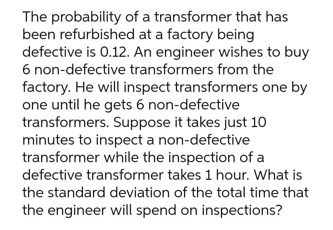 The probability of a transformer that has
been refurbished at a factory being
defective is 0.12. An engineer wishes to buy
6 non-defective transformers from the
factory. He will inspect transformers one by
one until he gets 6 non-defective
transformers. Suppose it takes just 10
minutes to inspect a non-defective
transformer while the inspection of a
defective transformer takes 1 hour. What is
the standard deviation of the total time that
the engineer will spend on inspections?
