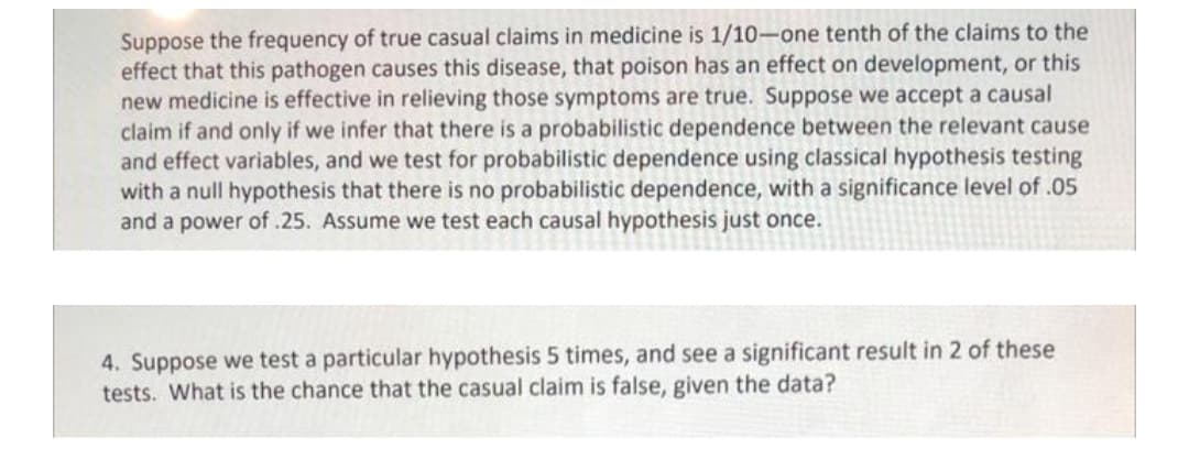 Suppose the frequency of true casual claims in medicine is 1/10-one tenth of the claims to the
effect that this pathogen causes this disease, that poison has an effect on development, or this
new medicine is effective in relieving those symptoms are true. Suppose we accept a causal
claim if and only if we infer that there is a probabilistic dependence between the relevant cause
and effect variables, and we test for probabilistic dependence using classical hypothesis testing
with a null hypothesis that there is no probabilistic dependence, with a significance level of .05
and a power of .25. Assume we test each causal hypothesis just once.
4. Suppose we test a particular hypothesis 5 times, and see a significant result in 2 of these
tests. What is the chance that the casual claim is false, given the data?
