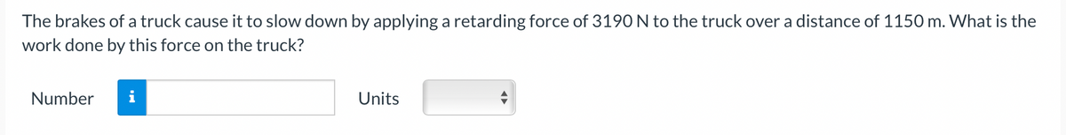 The brakes of a truck cause it to slow down by applying a retarding force of 3190 N to the truck over a distance of 1150 m. What is the
work done by this force on the truck?
Number
Units