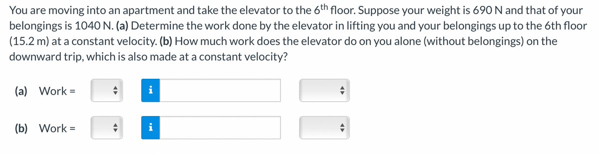 You are moving into an apartment and take the elevator to the 6th floor. Suppose your weight is 690 N and that of your
belongings is 1040 N. (a) Determine the work done by the elevator in lifting you and your belongings up to the 6th floor
(15.2 m) at a constant velocity. (b) How much work does the elevator do on you alone (without belongings) on the
downward trip, which is also made at a constant velocity?
(a) Work=
(b) Work =
i
IN
◄►