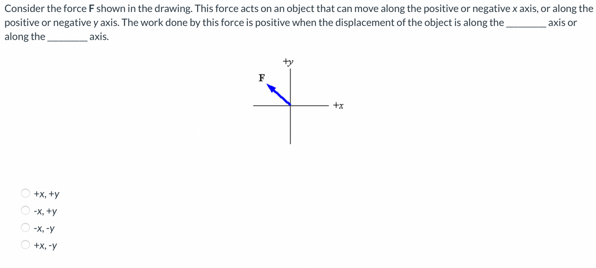 Consider the force F shown in the drawing. This force acts on an object that can move along the positive or negative x axis, or along the
positive or negative y axis. The work done by this force is positive when the displacement of the object is along the
axis or
along the
axis.
OOOO
+x, +y
-X, +y
-X, -y
+X, -y
F
ty
+x