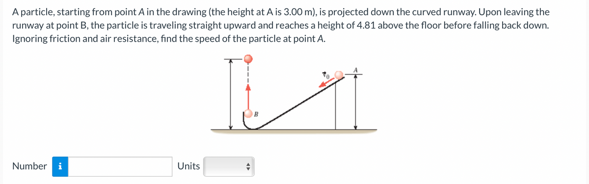 A particle, starting from point A in the drawing (the height at A is 3.00 m), is projected down the curved runway. Upon leaving the
runway at point B, the particle is traveling straight upward and reaches a height of 4.81 above the floor before falling back down.
Ignoring friction and air resistance, find the speed of the particle at point A.
Number
Units
B