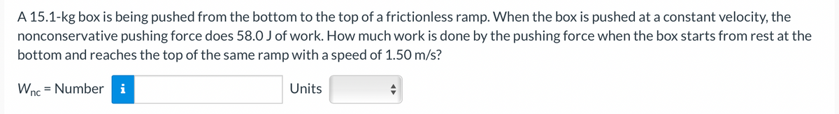 A 15.1-kg box is being pushed from the bottom to the top of a frictionless ramp. When the box is pushed at a constant velocity, the
nonconservative pushing force does 58.0 J of work. How much work is done by the pushing force when the box starts from rest at the
bottom and reaches the top of the same ramp with a speed of 1.50 m/s?
Wnc = Number i
Units