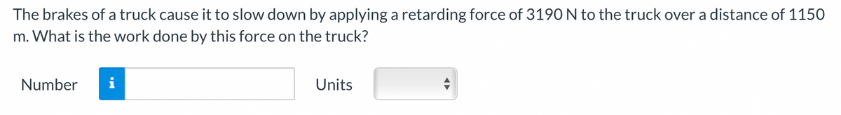 The brakes of a truck cause it to slow down by applying a retarding force of 3190 N to the truck over a distance of 1150
m. What is the work done by this force on the truck?
Number
i
Units