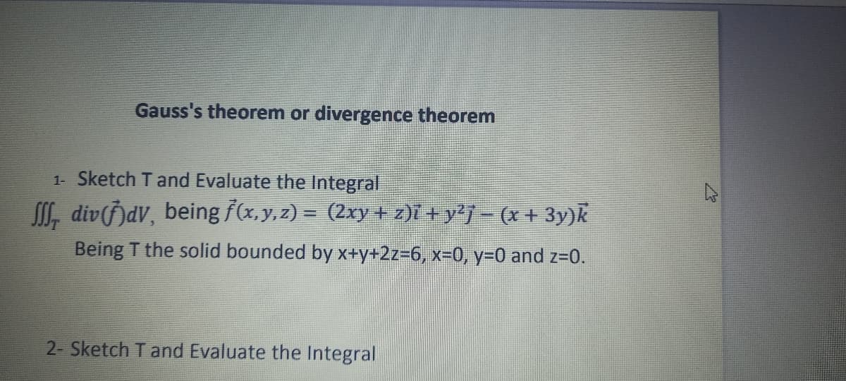 Gauss's theorem or divergence theorem
1- Sketch T and Evaluate the Integral
ſſſ, div(ƒ)dV, being ƒ(x, y, z) = (2xy + z)i + y²j − (x + 3y)k
Being T the solid bounded by x+y+2z=6, x=0, y=0 and z=0.
2- Sketch T and Evaluate the Integral