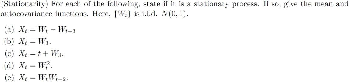 (Stationarity) For each of the following, state if it is a stationary process. If so, give the mean and
autocovariance functions. Here, {Wt} is i.i.d. N(0, 1).
(a) X; = Wt – W;-3.
(b) Xt = W3.
(c) Xt = t+ W3.
(d) X = W?.
(e) X†
= WtWt-2.
