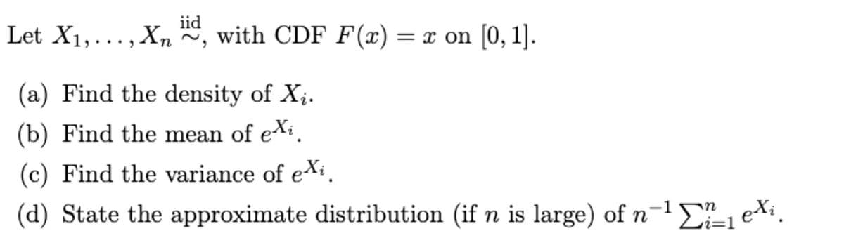 iid
Let X1,..., Xn ~, with CDF F(x) = x on [0, 1].
(a) Find the density of X;.
(b) Find the mean of exi.
(c) Find the variance of eXi.
(d) State the approximate distribution (if n is large) of n-1 1 ei.
=D1
