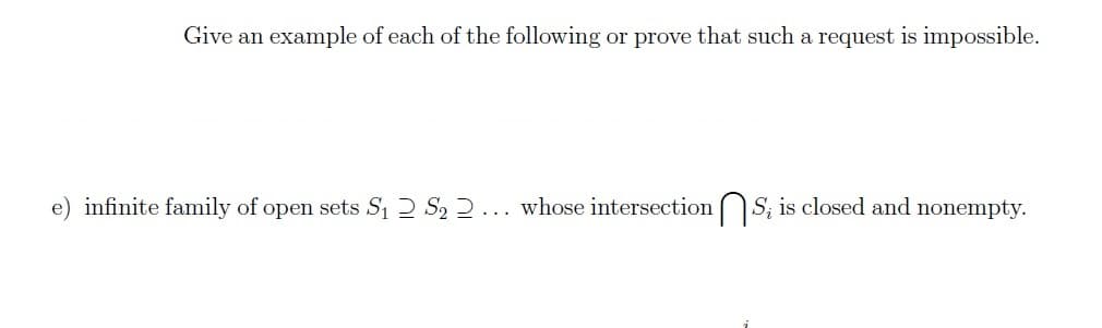 Give an example of each of the following or prove that such a request is impossible.
e) infinite family of open sets S₁ S₂ 2... whose intersections; is closed and nonempty.