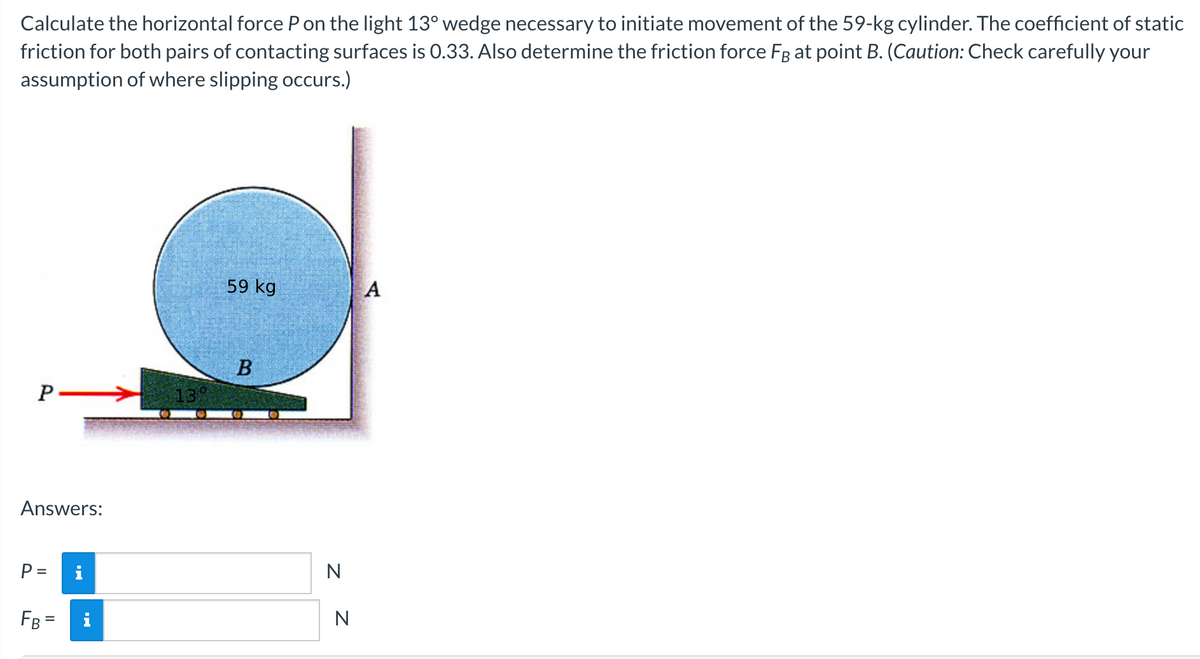 Calculate the horizontal force P on the light 13° wedge necessary to initiate movement of the 59-kg cylinder. The coefficient of static
friction for both pairs of contacting surfaces is 0.33. Also determine the friction force Få at point B. (Caution: Check carefully your
assumption of where slipping occurs.)
P
Answers:
P =
FB =
i
138
59 kg
B
N
N
A