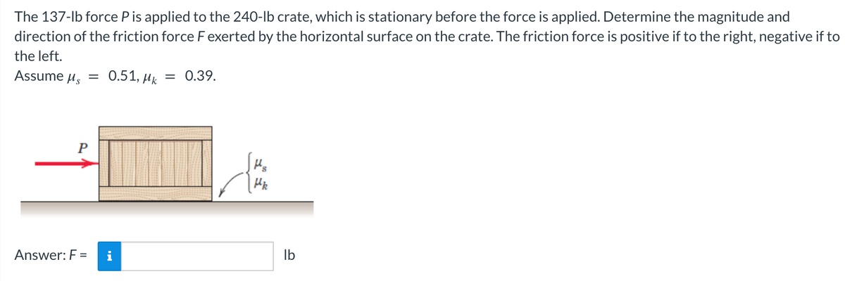 The 137-lb force P is applied to the 240-lb crate, which is stationary before the force is applied. Determine the magnitude and
direction of the friction force F exerted by the horizontal surface on the crate. The friction force is positive if to the right, negative if to
the left.
Assume μ = 0.51, Mk = 0.39.
P
Answer: F =
i
Mk
lb