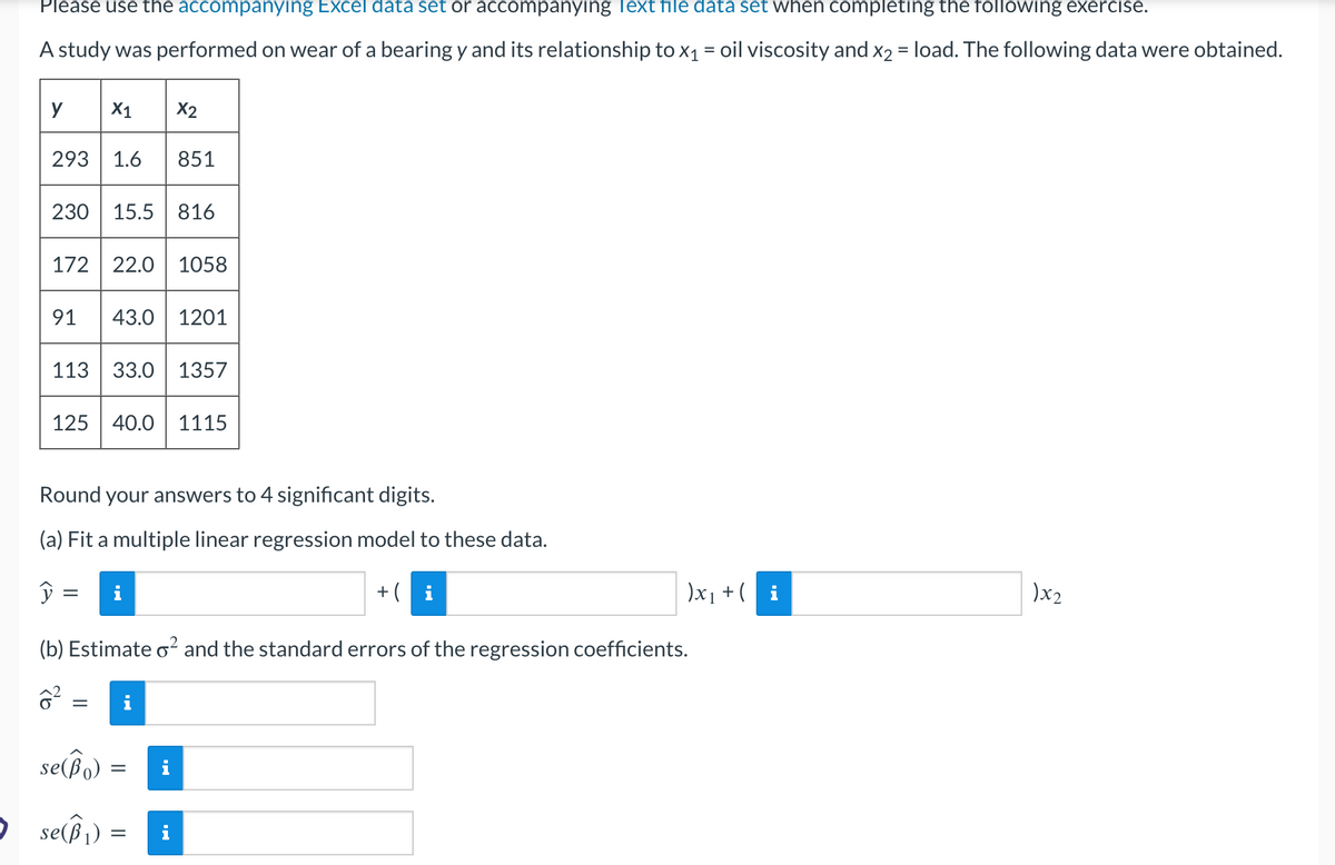 Please use the accompanying Excel data set or accompanying Text file data set when completing the following exercise.
A study was performed on wear of a bearing y and its relationship to x₁ = oil viscosity and x2 = load. The following data were obtained.
y
293 1.6 851
230 15.5 816
X1 X2
172 22.0 1058
91 43.0 1201
y
113 33.0 1357
125 40.0 1115
Round your answers to 4 significant digits.
(a) Fit a multiple linear regression model to these data.
=
=
+(i
(b) Estimate o² and the standard errors of the regression coefficients.
6²
se(Bo) =
• se(B₁) =
)x₁ + (
)x2