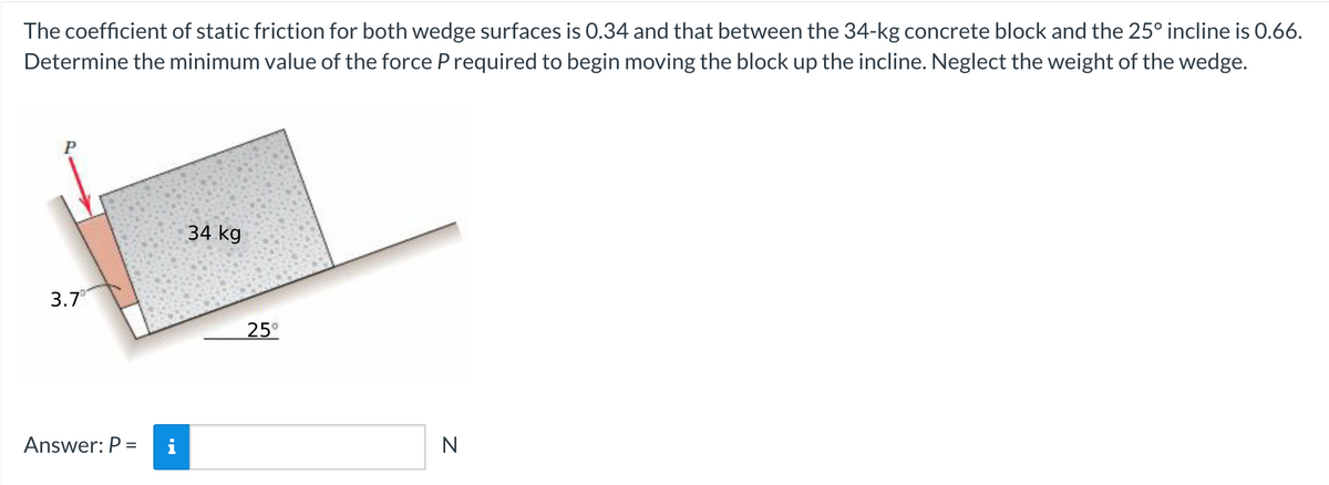 The coefficient of static friction for both wedge surfaces is 0.34 and that between the 34-kg concrete block and the 25° incline is 0.66.
Determine the minimum value of the force P required to begin moving the block up the incline. Neglect the weight of the wedge.
P
3.7
Answer: P =
34 kg
25°
N