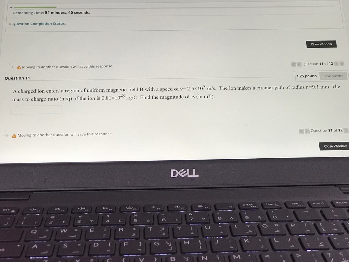 Remaining Time: 51 minutes, 45 seconds.
* Question Completion Status:
Close Window
A Moving to another question will save this response.
« < Question 11 of 12 >>
Question 11
1.25 points
Save Answer
A charged ion enters a region of uniform magnetic field B with a speed of v= 2.5×10 m/s. The ion makes a circular path of radius r=9.1 mm. The
mass to charge ratio (m/q) of the ion is 0.81×10-8 kg/C. Find the magnitude of B (in mT).
A Moving to another question will save this response.
«< Question 11 of 12
Close Window
DELL
home
end
F12
delete
Insert
prt sc
F10
esc
F4
FS
F9
F
%23
24
6.
7.
E
T.
D F J(G
K
( V ) BY
N T
