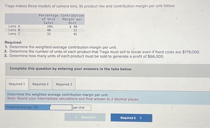 Tiago makes three models of camera lens. Its product mix and contribution margin per unit follow:
Percentage Contribution
Margin per
of Unit
Sales
Unit
28%
Lens A
Lens B
Lens C
40
32
$ 40
32
45
Required:
1. Determine the weighted-average contribution margin per unit.
2. Determine the number of units of each product that Tiago must sell to break even if fixed costs are $179,000.
3. Determine how many units of each product must be sold to generate a profit of $66,000.
Complete this question by entering your answers in the tabs below.
Required 1
Required 2
Required 3
Determine the weighted-average contribution margin per unit.
Note: Round your intermediate calculations and final answer to 2 decimal places.
Weighted-average CM
per Unit
Required 1
Required 2 >