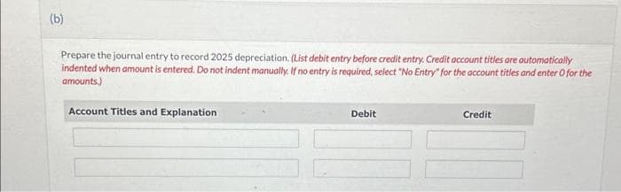 (b)
Prepare the journal entry to record 2025 depreciation. (List debit entry before credit entry. Credit account titles are automatically
indented when amount is entered. Do not indent manually. If no entry is required, select "No Entry" for the account titles and enter O for the
amounts.)
Account Titles and Explanation
Debit
Credit