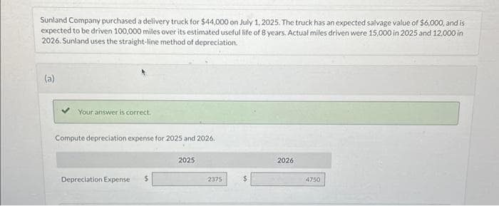 Sunland Company purchased a delivery truck for $44,000 on July 1, 2025. The truck has an expected salvage value of $6,000, and is
expected to be driven 100,000 miles over its estimated useful life of 8 years. Actual miles driven were 15,000 in 2025 and 12,000 in
2026. Sunland uses the straight-line method of depreciation.
(a)
Your answer is correct.
Compute depreciation expense for 2025 and 2026.
Depreciation Expense $
2025
2375
2026
4750