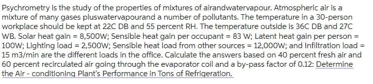 Psychrometry is the study of the properties of mixtures of airandwatervapour. Atmospheric air is a
mixture of many gases pluswatervapourand a number of pollutants. The temperature in a 30-person
workplace should be kept at 22C DB and 55 percent RH. The temperature outside is 36C DB and 27C
WB. Solar heat gain = 8,500W; Sensible heat gain per occupant = 83 W; Latent heat gain per person =
100W; Lighting load = 2,500W; Sensible heat load from other sources = 12,000W; and Infiltration load =
15 m3/min are the different loads in the office. Calculate the answers based on 40 percent fresh air and
60 percent recirculated air going through the evaporator coil and a by-pass factor of 0.12: Determine
the Air - conditioning Plant's Performance in Tons of Refrigeration.
