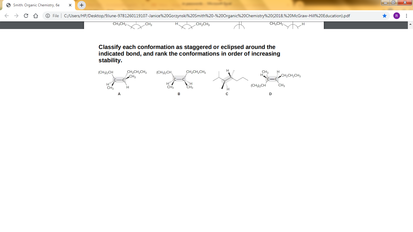 O Smith: Organic Chemistry, 6e
+
O File C:/Users/HP/Desktop/9June-9781260119107-Janice%20Gorzynski%20Smith%20-%200rganic%20Chemistry%20(2018,%20McGraw-Hill%20Education).pdf
CH,CH2
CH3
CH,CH3
CH;CH,.
Classify each conformation as staggered or eclipsed around the
indicated bond, and rank the conformations in order of increasing
stability.
H
CH,CH,CH3
CH,CH,CH3
CH,
(CHa),CH
(CH3,CH,
CH3
CH2CH2CH3
H
CH
"H
CH3
(CH),CH
CH3
CH3
A.
B
D
