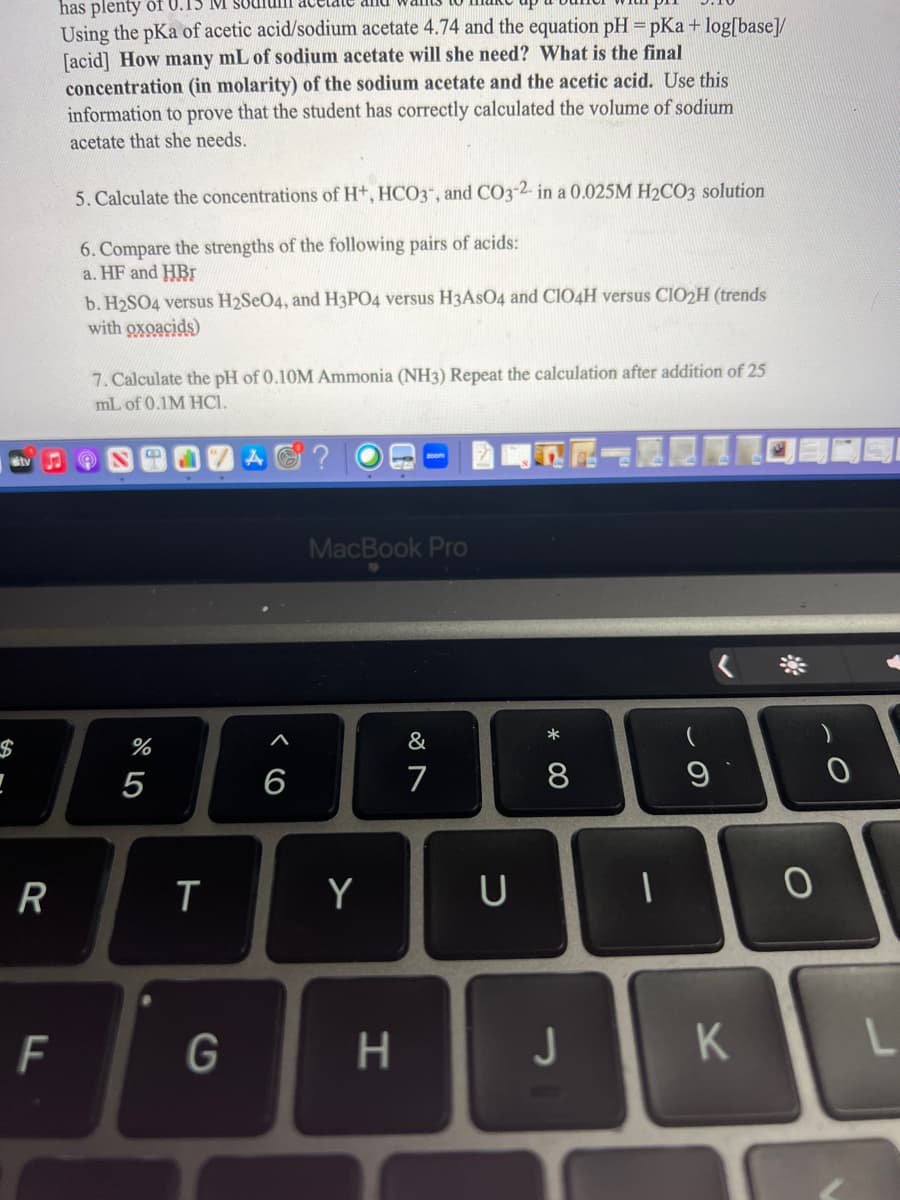 !
R
F
has plenty of 0.1
Using the pKa of acetic acid/sodium acetate 4.74 and the equation pH = pKa + log[base]/
[acid] How many mL of sodium acetate will she need? What is the final
concentration (in molarity) of the sodium acetate and the acetic acid. Use this
information to prove that the student has correctly calculated the volume of sodium
acetate that she needs.
5. Calculate the concentrations of H+, HCO3-, and CO3-2- in a 0.025M H₂CO3 solution
6. Compare the strengths of the following pairs of acids:
a. HF and HBr
b. H2SO4 versus H2SeO4, and H3PO4 versus H3AsO4 and C1O4H versus CIO2H (trends
with oxoacids)
7. Calculate the pH of 0.10M Ammonia (NH3) Repeat the calculation after addition of 25
mL of 0.1M HCI.
%
5
T
G
6
MacBook Pro
Y
H
&
7
U
* 00
8
J
9
K
O
0
L