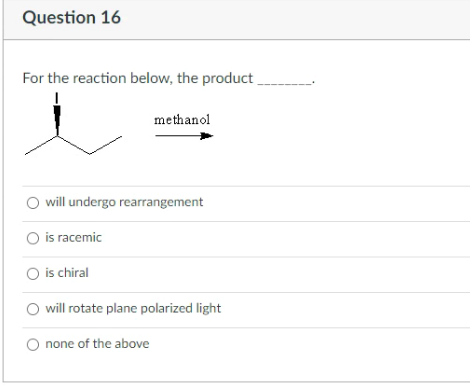 Question 16
For the reaction below, the product
methanol
will undergo rearrangement
O is racemic
O is chiral
will rotate plane polarized light
none of the above
