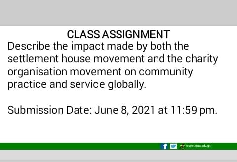 CLASS ASSIGNMENT
Describe the impact made by both the
settlement house movement and the charity
organisation movement on community
practice and service globally.
Submission Date: June 8, 2021 at 11:59 pm.
zar www.kut du gh
