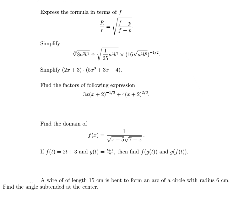 Express the formula in terms of f
R
==
T f
Simplify
8a3b3 : V
Simplify (2x + 3). (5x³ + 3x - 4).
f+p
1
a4b7 × (16√a4b6)-1/2
Find the factors of following expression
Find the domain of
3x(x + 2)−¹/³ + 4(x + 2)²/³.
1
√x-5√7-x
If f(t) = 2t + 3 and g(t) = ¹+¹, then find f(g(t)) and g(f(t)).
f(x) =
Find the angle subtended at the center.
A wire of of length 15 cm is bent to form an arc of a circle with radius 6 cm.