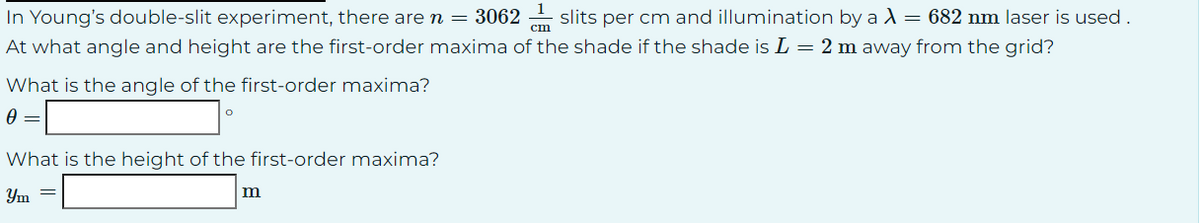 In Young's double-slit experiment, there are n = 30621slits per cm and illumination by a λ = 682 nm laser is used.
At what angle and height are the first-order maxima of the shade if the shade is L = 2 m away from the grid?
What is the angle of the first-order maxima?
0 =
What is the height of the first-order maxima?
Ym =
m