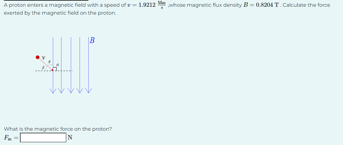 A proton enters a magnetic field with a speed of v= 1.9212 Mm ,whose magnetic flux density B = 0.8204 T. Calculate the force
S
exerted by the magnetic field on the proton.
B
What is the magnetic force on the proton?
Fm =
N